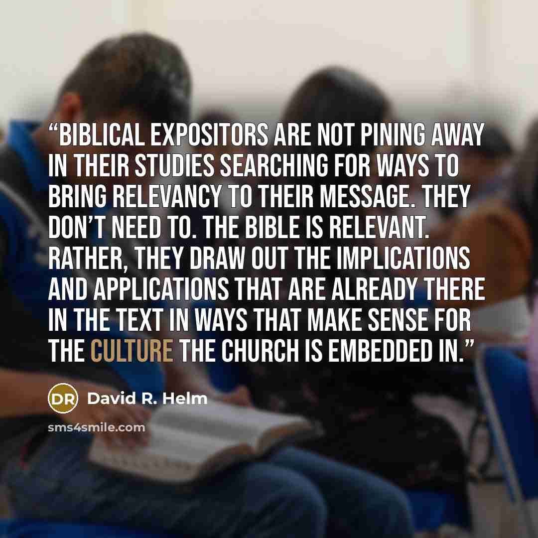 “Biblical expositors are not pining away in their studies searching for ways to bring relevancy to their message. They don’t need to. The Bible is relevant. Rather, they draw out the implications and applications that are already there in the text in ways that make sense for the culture the church…” quote by David R. Helm