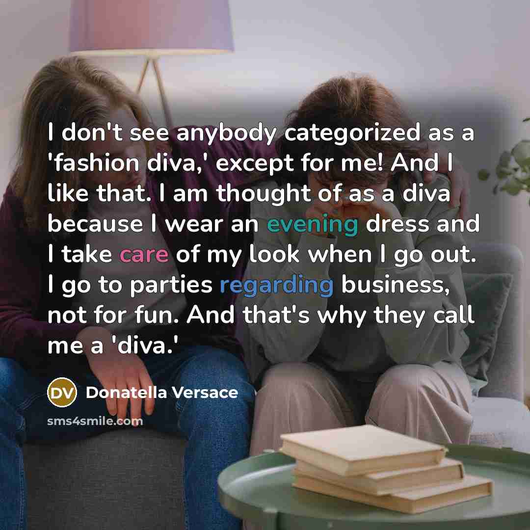 “I don't see anybody categorized as a 'fashion diva,' except for me! And I like that. I am thought of as a diva because I wear an evening dress and I take care of my look when I go out. I go to parties regarding business, not for fun. And that's why they call me a 'diva.'” quote by Donatella Versace
