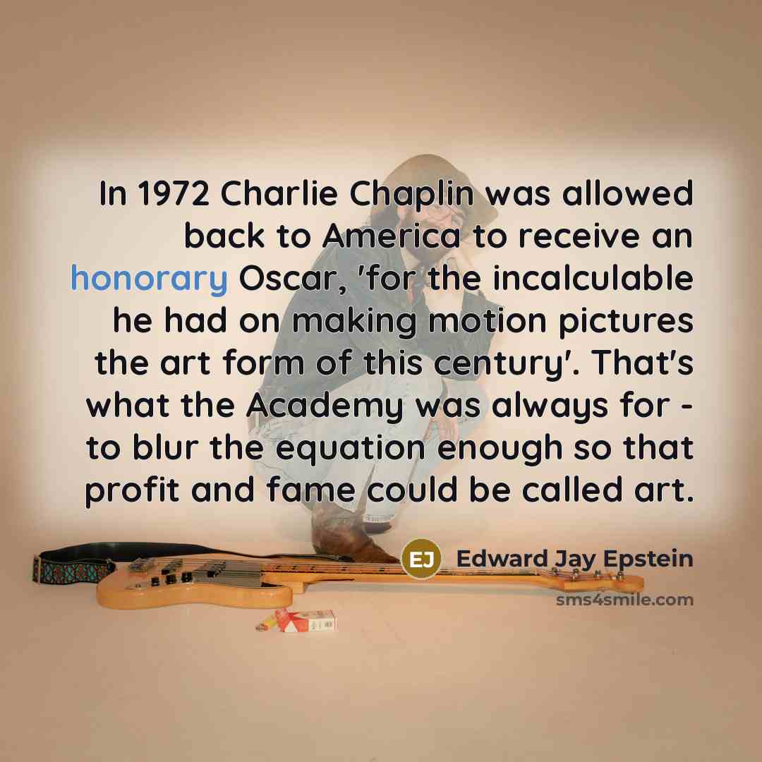 “In 1972 Charlie Chaplin was allowed back to America to receive an honorary Oscar, 'for the incalculable he had on making motion pictures the art form of this century'. That's what the Academy was always for - to blur the equation enough so that profit and fame could be called art.” quote by Edward Jay Epstein