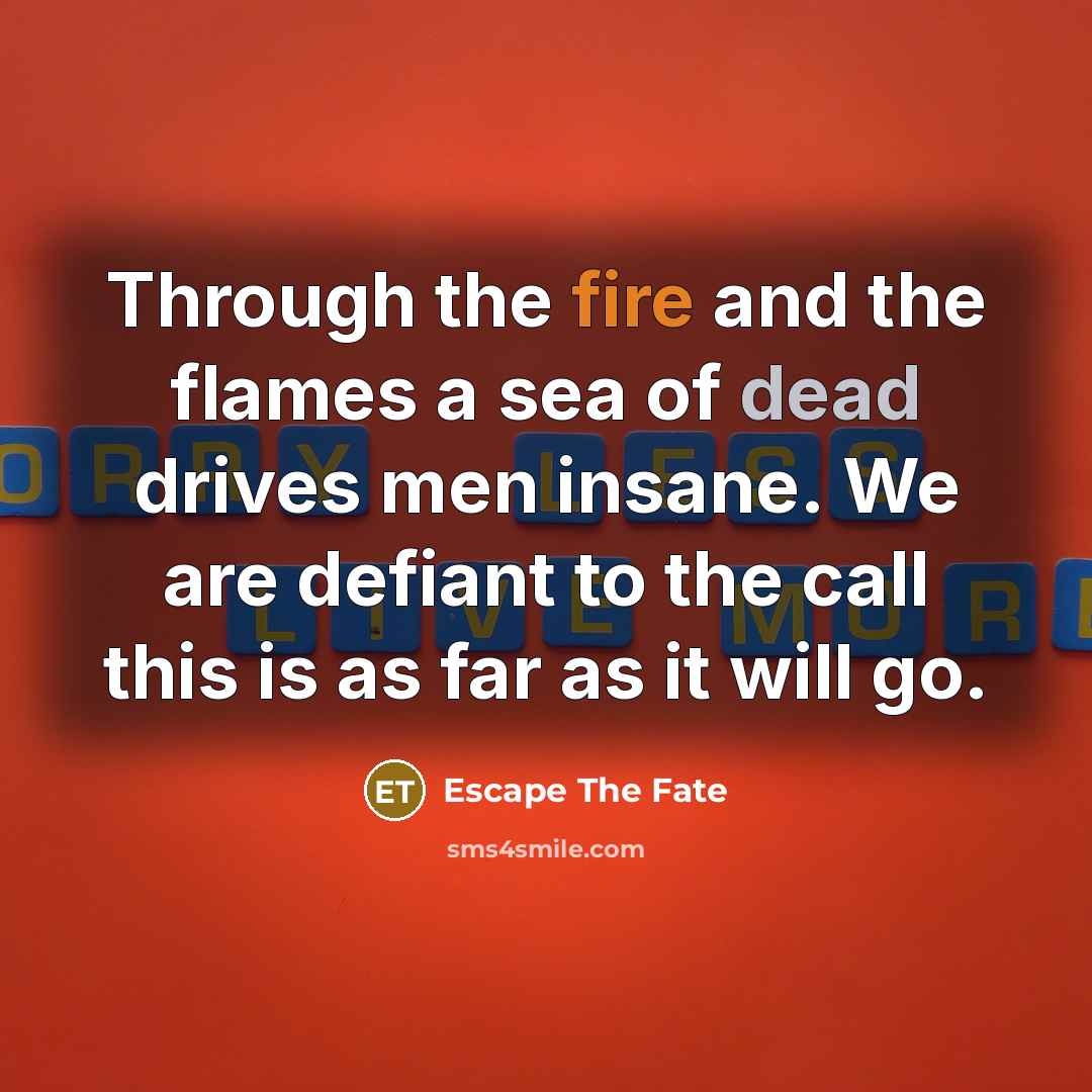 “Through the fire and the flames a sea of dead drives men insane. We are defiant to the call this is as far as it will go.” quote by Escape The Fate