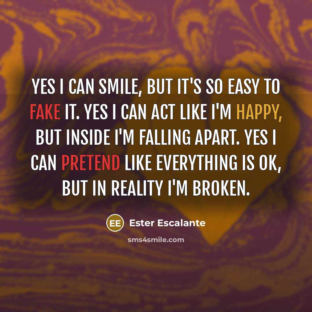 “Yes I can smile, but it's so easy to fake it. Yes I can act like I'm happy, but inside I'm falling apart. Yes I can pretend like everything is ok, but in reality I'm broken.” quote by Ester Escalante