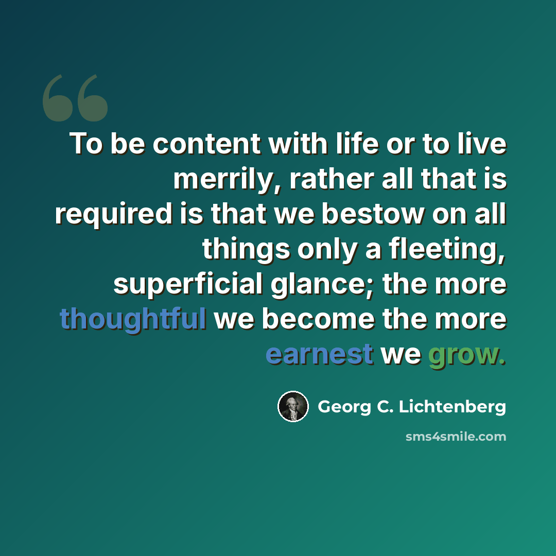 “To be content with life or to live merrily, rather all that is required is that we bestow on all things only a fleeting, superficial glance; the more thoughtful we become the more earnest we grow.” quote by Georg C. Lichtenberg