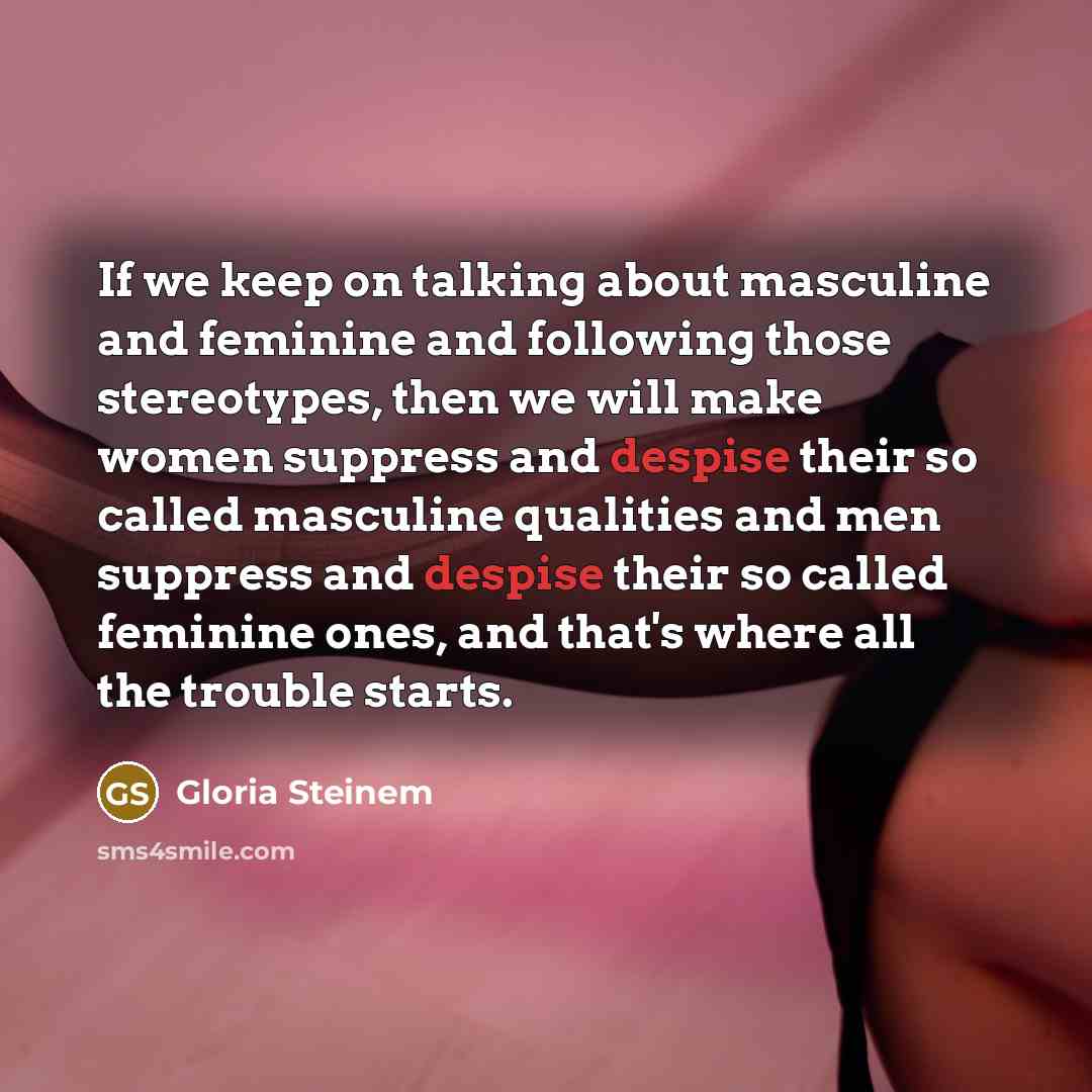 “If we keep on talking about masculine and feminine and following those stereotypes, then we will make women suppress and despise their so called masculine qualities and men suppress and despise their so called feminine ones, and that's where all the trouble starts.” quote by Gloria Steinem