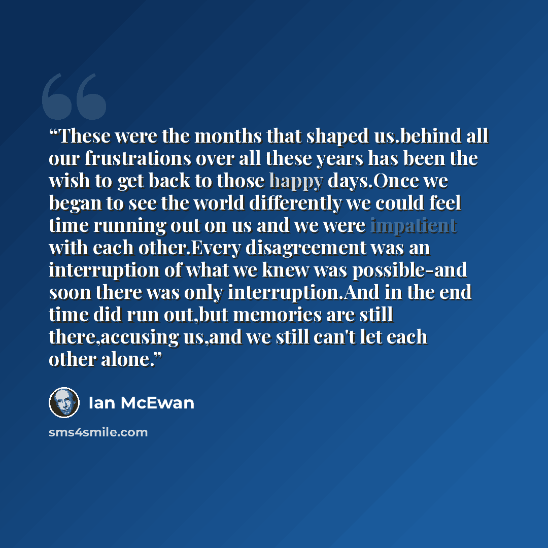 “These were the months that shaped us.behind all our frustrations over all these years has been the wish to get back to those happy days.Once we began to see the world differently we could feel time running out on us and we were impatient with each other.Every disagreement was an interruption of…” quote by Ian McEwan
