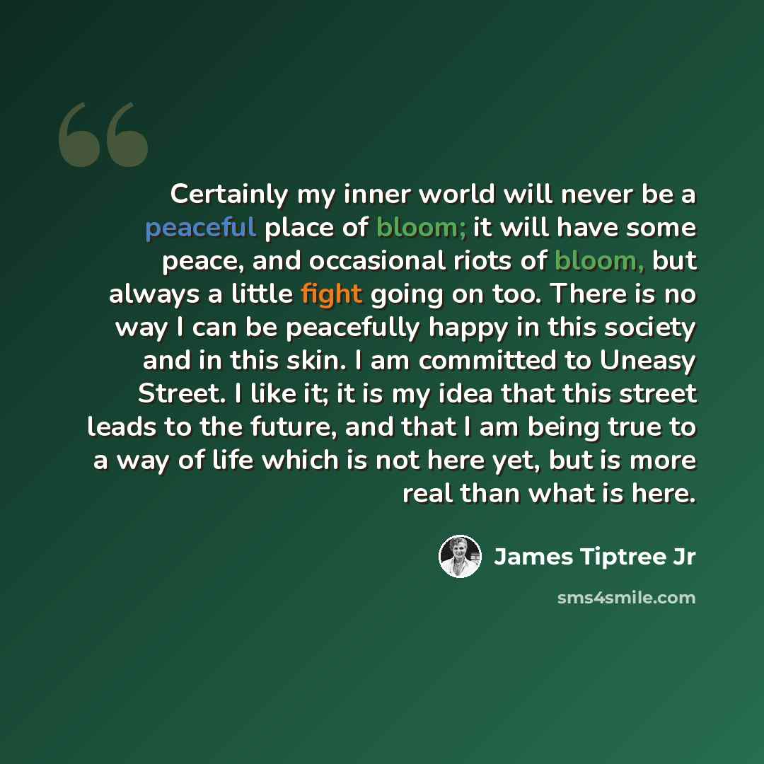 “Certainly my inner world will never be a peaceful place of bloom; it will have some peace, and occasional riots of bloom, but always a little fight going on too. There is no way I can be peacefully happy in this society and in this skin. I am committed to Uneasy Street. I like it; it is my idea…” quote by James Tiptree Jr