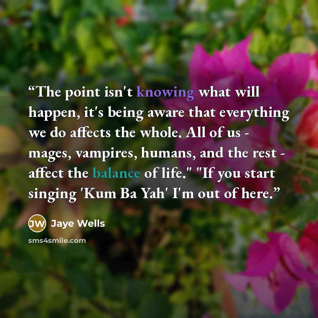 “The point isn't knowing what will happen, it's being aware that everything we do affects the whole. All of us - mages, vampires, humans, and the rest - affect the balance of life." "If you start singing 'Kum Ba Yah' I'm out of here.” quote by Jaye Wells