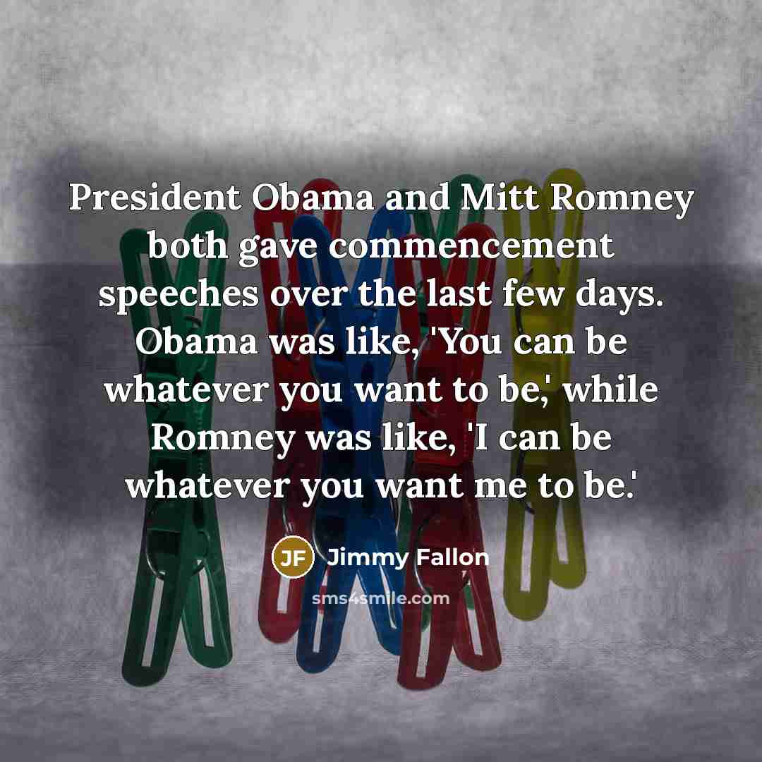 “President Obama and Mitt Romney both gave commencement speeches over the last few days. Obama was like, 'You can be whatever you want to be,' while Romney was like, 'I can be whatever you want me to be.'” quote by Jimmy Fallon