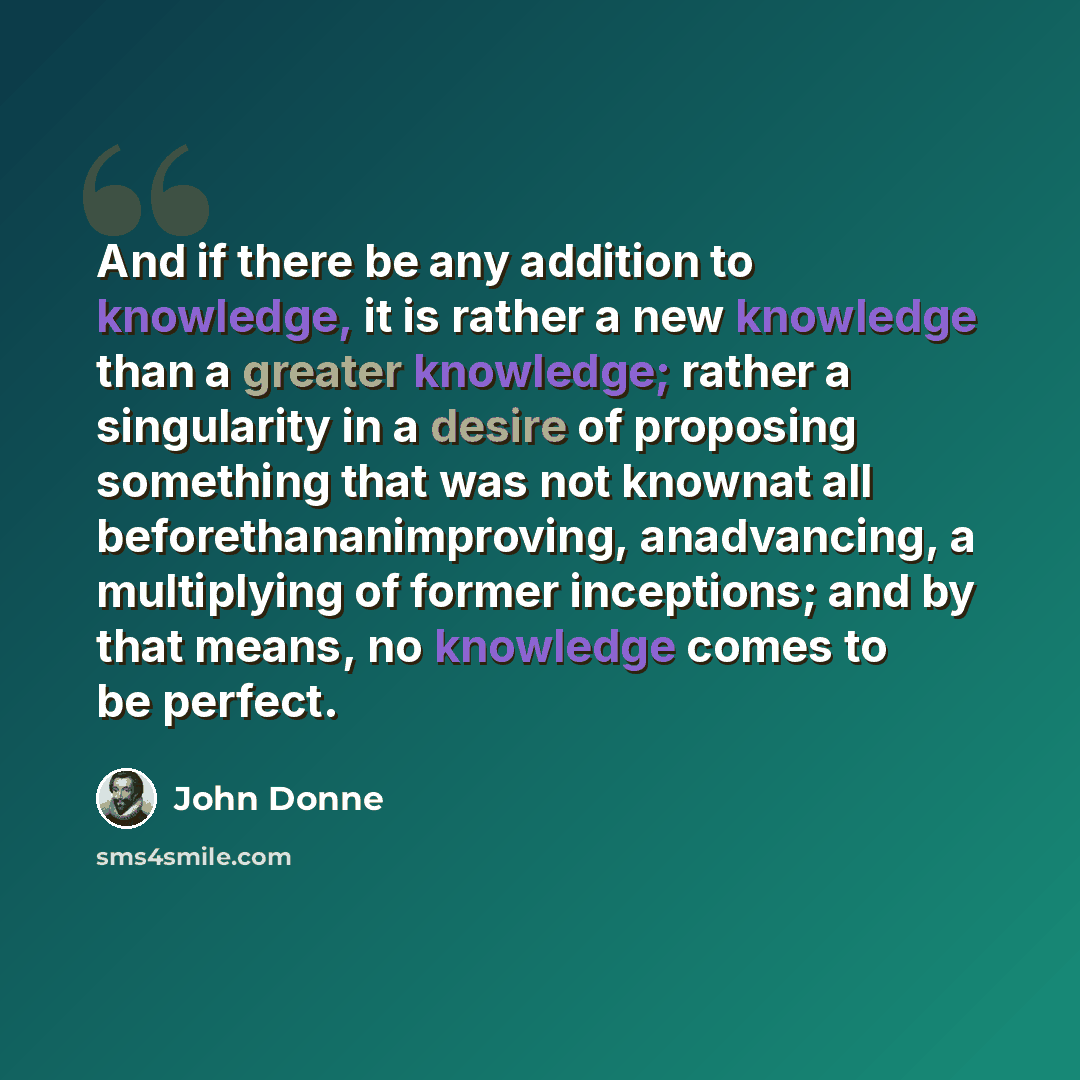 “And if there be any addition to knowledge, it is rather a new knowledge than a greater knowledge; rather a singularity in a desire of proposing something that was not knownat all beforethananimproving, anadvancing, a multiplying of former inceptions; and by that means, no knowledge comes to be…” quote by John Donne
