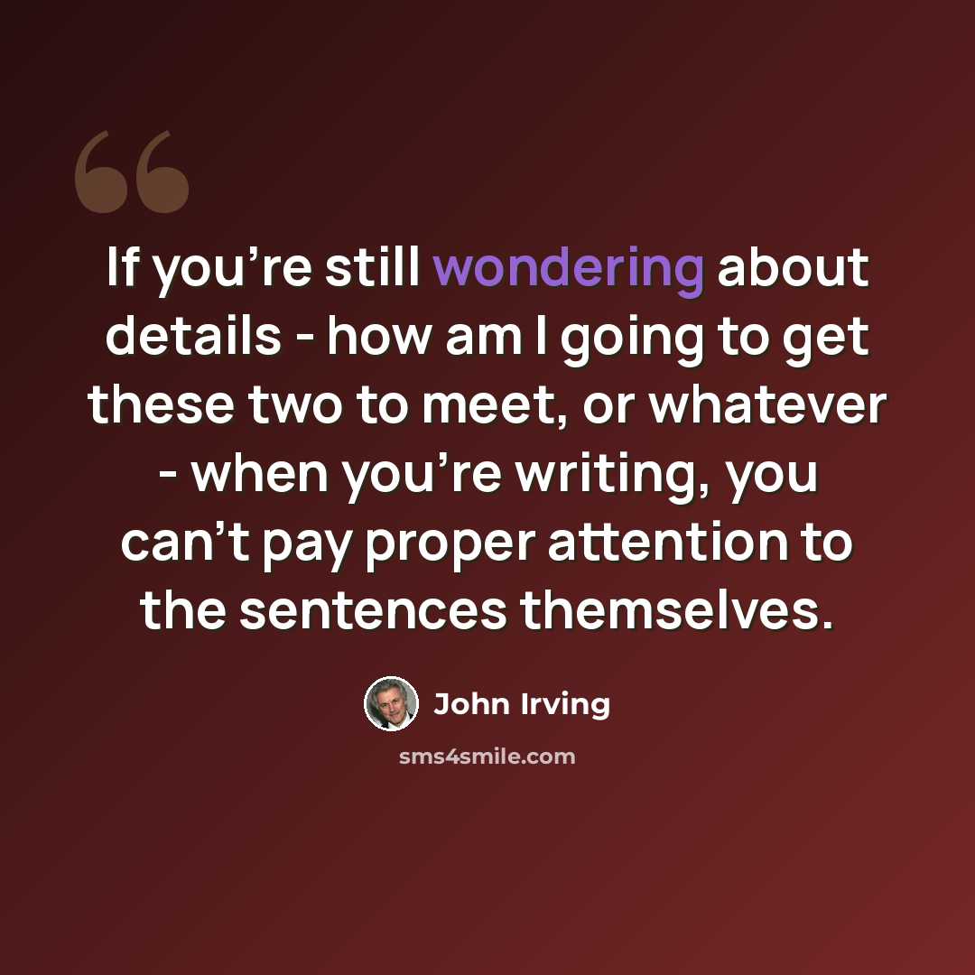 “If you're still wondering about details - how am I going to get these two to meet, or whatever - when you're writing, you can't pay proper attention to the sentences themselves.” quote by John Irving