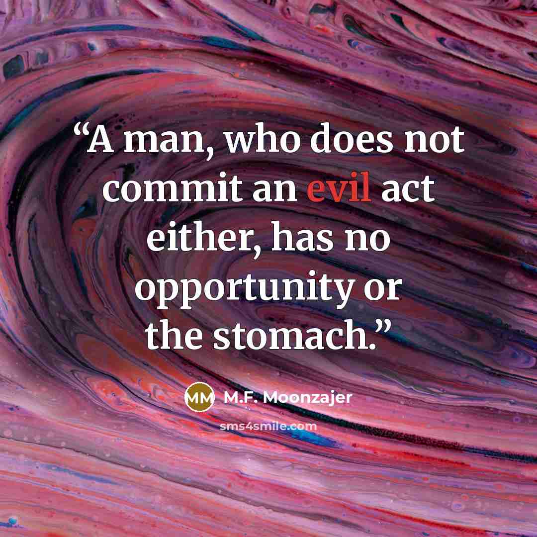 “A man, who does not commit an evil act either, has no opportunity or the stomach.” quote by M.F. Moonzajer