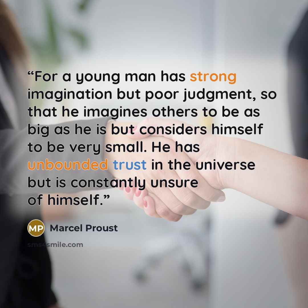 “For a young man has strong imagination but poor judgment, so that he imagines others to be as big as he is but considers himself to be very small. He has unbounded trust in the universe but is constantly unsure of himself.” quote by Marcel Proust