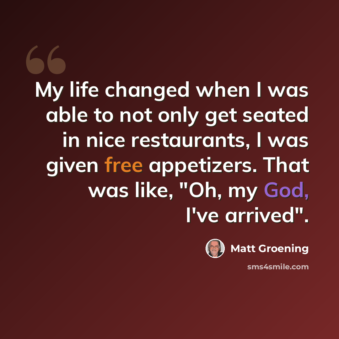 “My life changed when I was able to not only get seated in nice restaurants, I was given free appetizers. That was like, "Oh, my God, I've arrived".” quote by Matt Groening