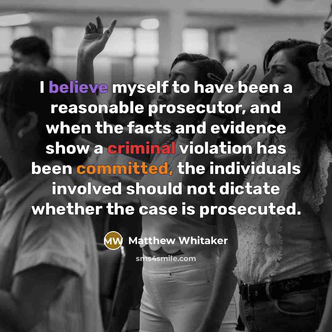 “I believe myself to have been a reasonable prosecutor, and when the facts and evidence show a criminal violation has been committed, the individuals involved should not dictate whether the case is prosecuted.” quote by Matthew Whitaker