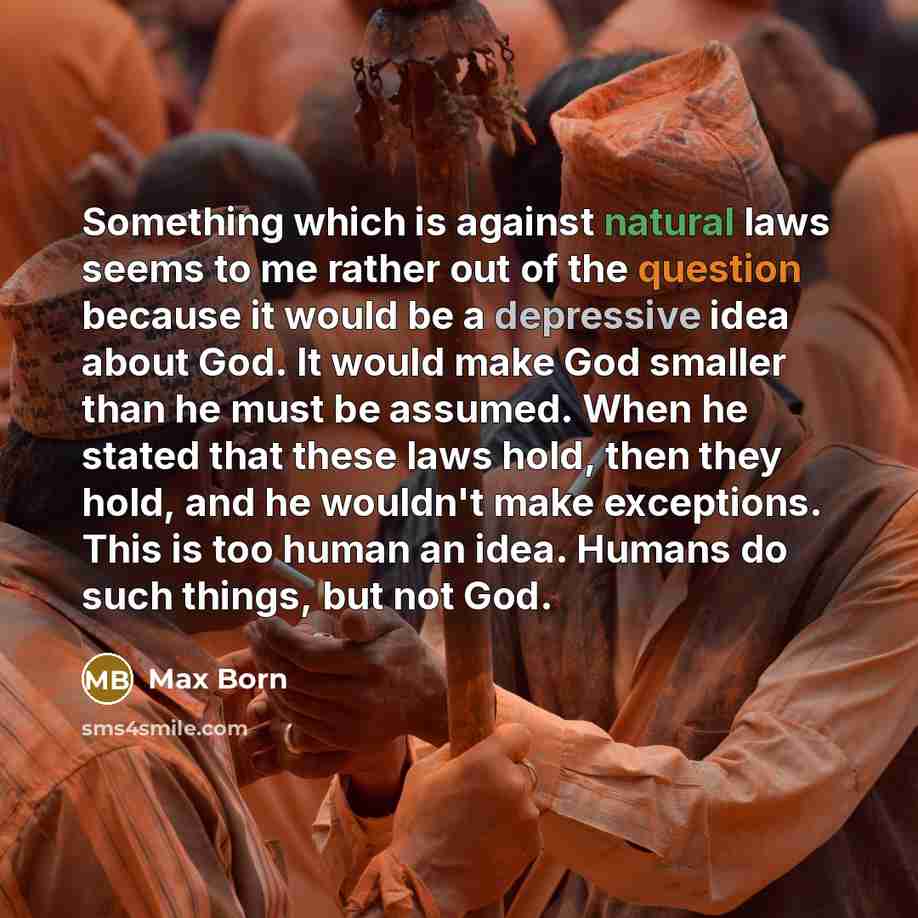 “Something which is against natural laws seems to me rather out of the question because it would be a depressive idea about God. It would make God smaller than he must be assumed. When he stated that these laws hold, then they hold, and he wouldn't make exceptions. This is too human an idea. Humans…” quote by Max Born