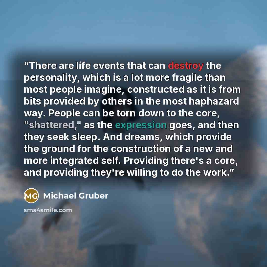 “There are life events that can destroy the personality, which is a lot more fragile than most people imagine, constructed as it is from bits provided by others in the most haphazard way. People can be torn down to the core, "shattered," as the expression goes, and then they seek sleep. And dreams…” quote by Michael Gruber