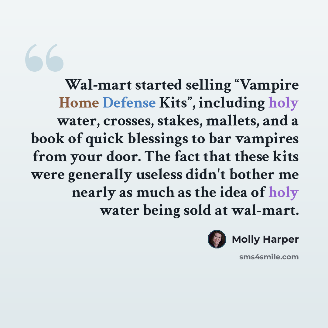 “Wal-mart started selling “Vampire Home Defense Kits”, including holy water, crosses, stakes, mallets, and a book of quick blessings to bar vampires from your door. The fact that these kits were generally useless didn't bother me nearly as much as the idea of holy water being sold at wal-mart.” quote by Molly Harper