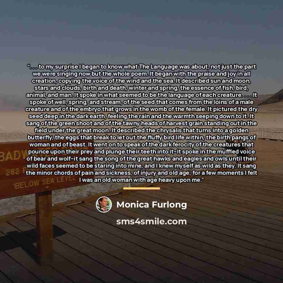 “. . . to my surprise I began to know what The Language was about, not just the part we were singing now but the whole poem. It began with the praise and joy in all creation, copying the voice of the wind and the sea. It described sun and moon, stars and clouds, birth and death, winter and spring…” quote by Monica Furlong