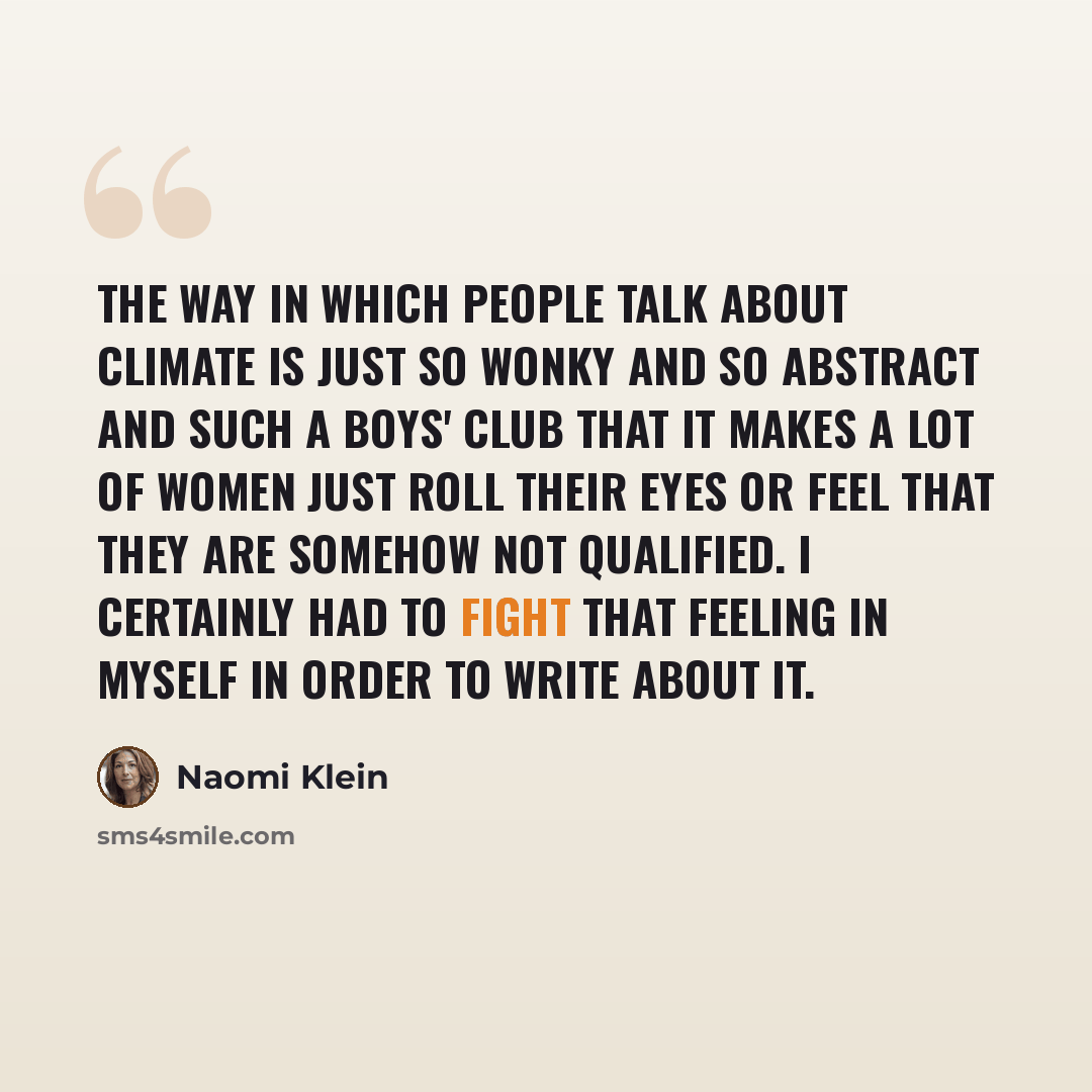 “The way in which people talk about climate is just so wonky and so abstract and such a boys' club that it makes a lot of women just roll their eyes or feel that they are somehow not qualified. I certainly had to fight that feeling in myself in order to write about it.” quote by Naomi Klein