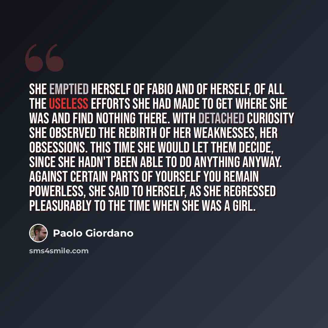 “She emptied herself of Fabio and of herself, of all the useless efforts she had made to get where she was and find nothing there. With detached curiosity she observed the rebirth of her weaknesses, her obsessions. This time she would let them decide, since she hadn't been able to do anything…” quote by Paolo Giordano