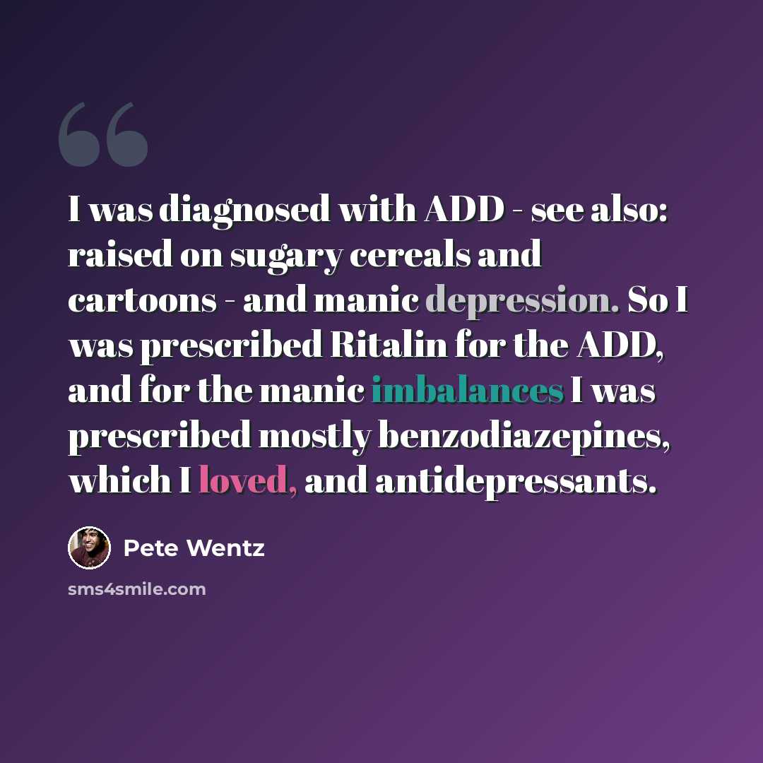 “I was diagnosed with ADD - see also: raised on sugary cereals and cartoons - and manic depression. So I was prescribed Ritalin for the ADD, and for the manic imbalances I was prescribed mostly benzodiazepines, which I loved, and antidepressants.” quote by Pete Wentz