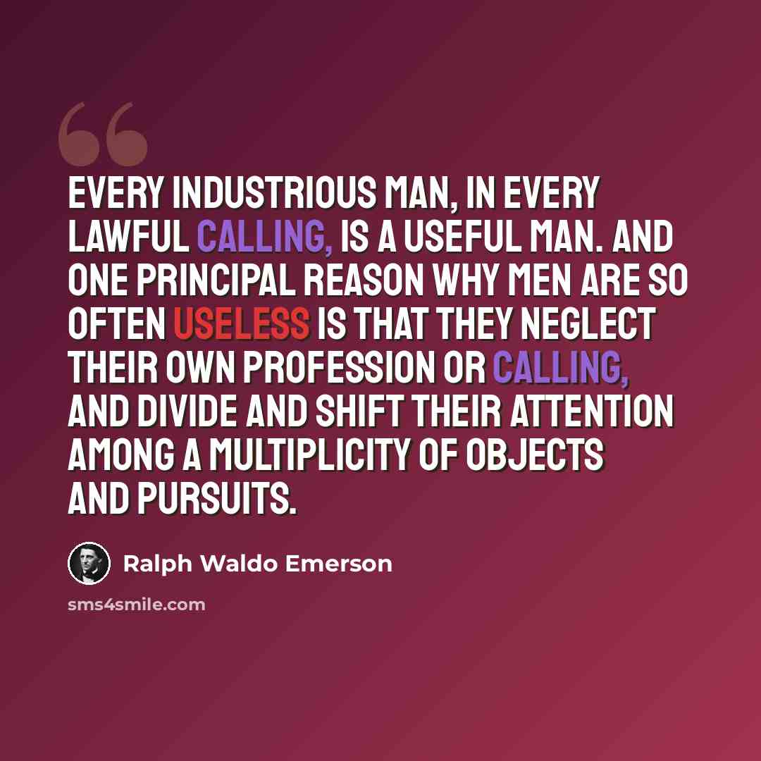 “Every industrious man, in every lawful calling, is a useful man. And one principal reason why men are so often useless is that they neglect their own profession or calling, and divide and shift their attention among a multiplicity of objects and pursuits.” quote by Ralph Waldo Emerson