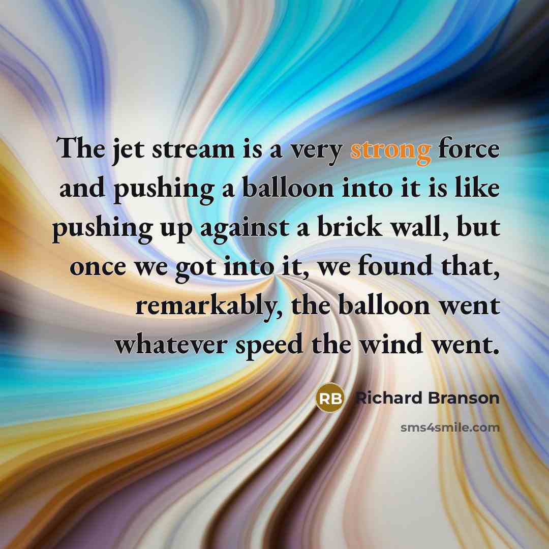 “The jet stream is a very strong force and pushing a balloon into it is like pushing up against a brick wall, but once we got into it, we found that, remarkably, the balloon went whatever speed the wind went.” quote by Richard Branson