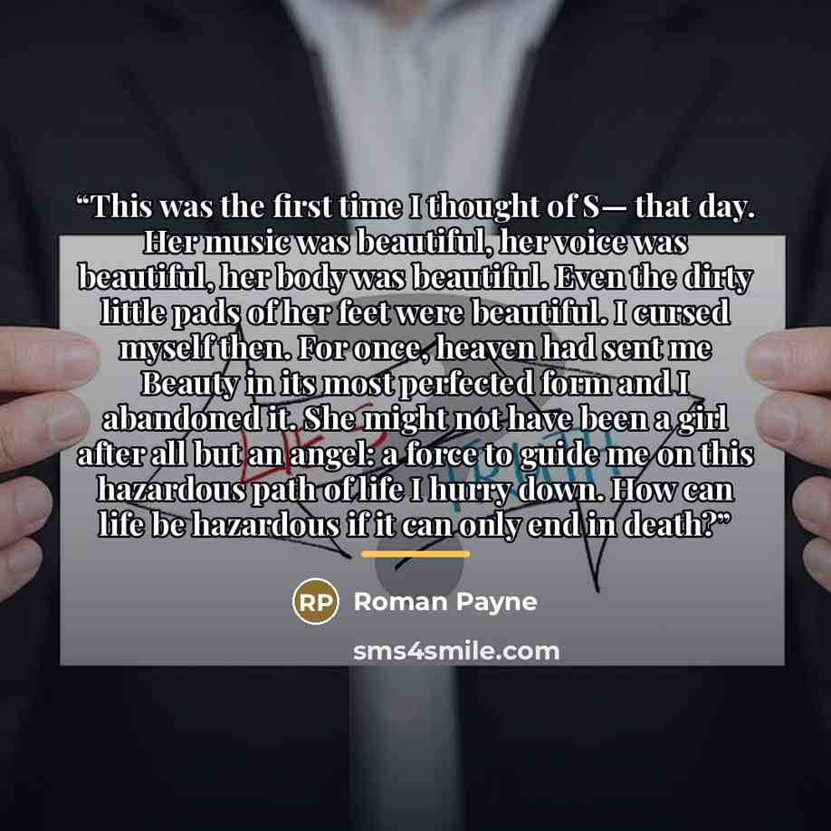 “This was the first time I thought of S— that day. Her music was beautiful, her voice was beautiful, her body was beautiful. Even the dirty little pads of her feet were beautiful. I cursed myself then. For once, heaven had sent me Beauty in its most perfected form and I abandoned it. She might not…” quote by Roman Payne