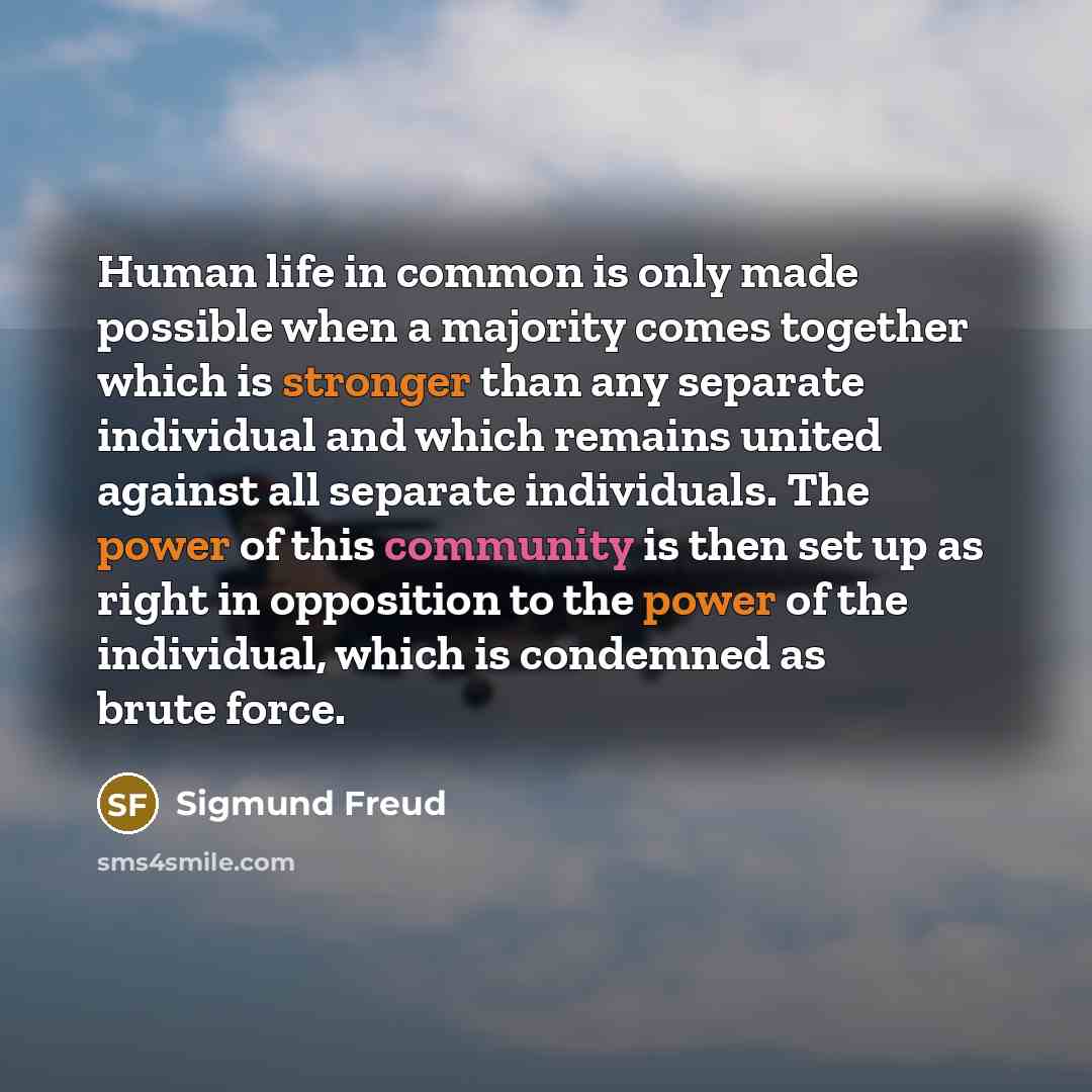 “Human life in common is only made possible when a majority comes together which is stronger than any separate individual and which remains united against all separate individuals. The power of this community is then set up as right in opposition to the power of the individual, which is condemned…” quote by Sigmund Freud