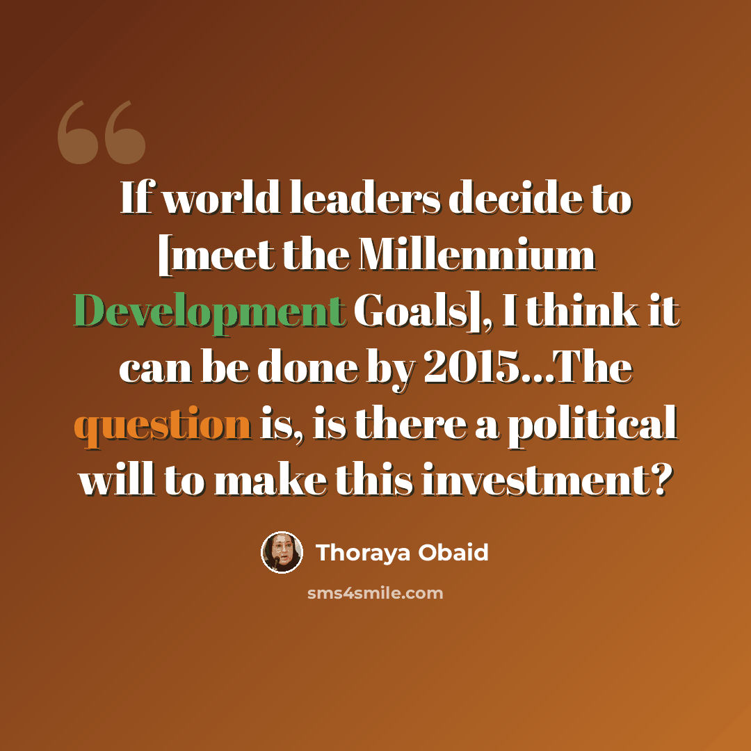 “If world leaders decide to [meet the Millennium Development Goals], I think it can be done by 2015...The question is, is there a political will to make this investment?” quote by Thoraya Obaid