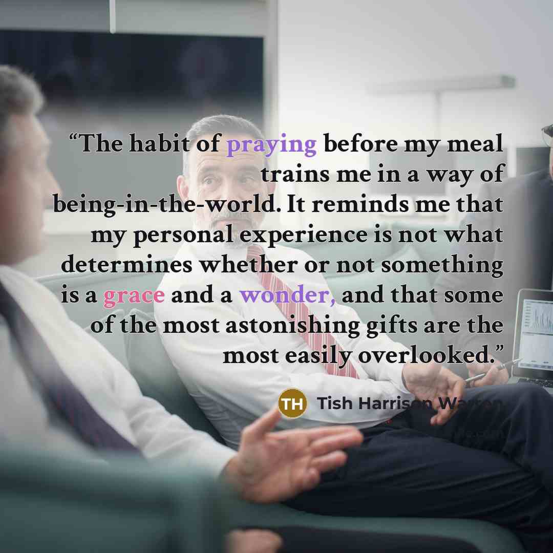 “The habit of praying before my meal trains me in a way of being-in-the-world. It reminds me that my personal experience is not what determines whether or not something is a grace and a wonder, and that some of the most astonishing gifts are the most easily overlooked.” quote by Tish Harrison Warren