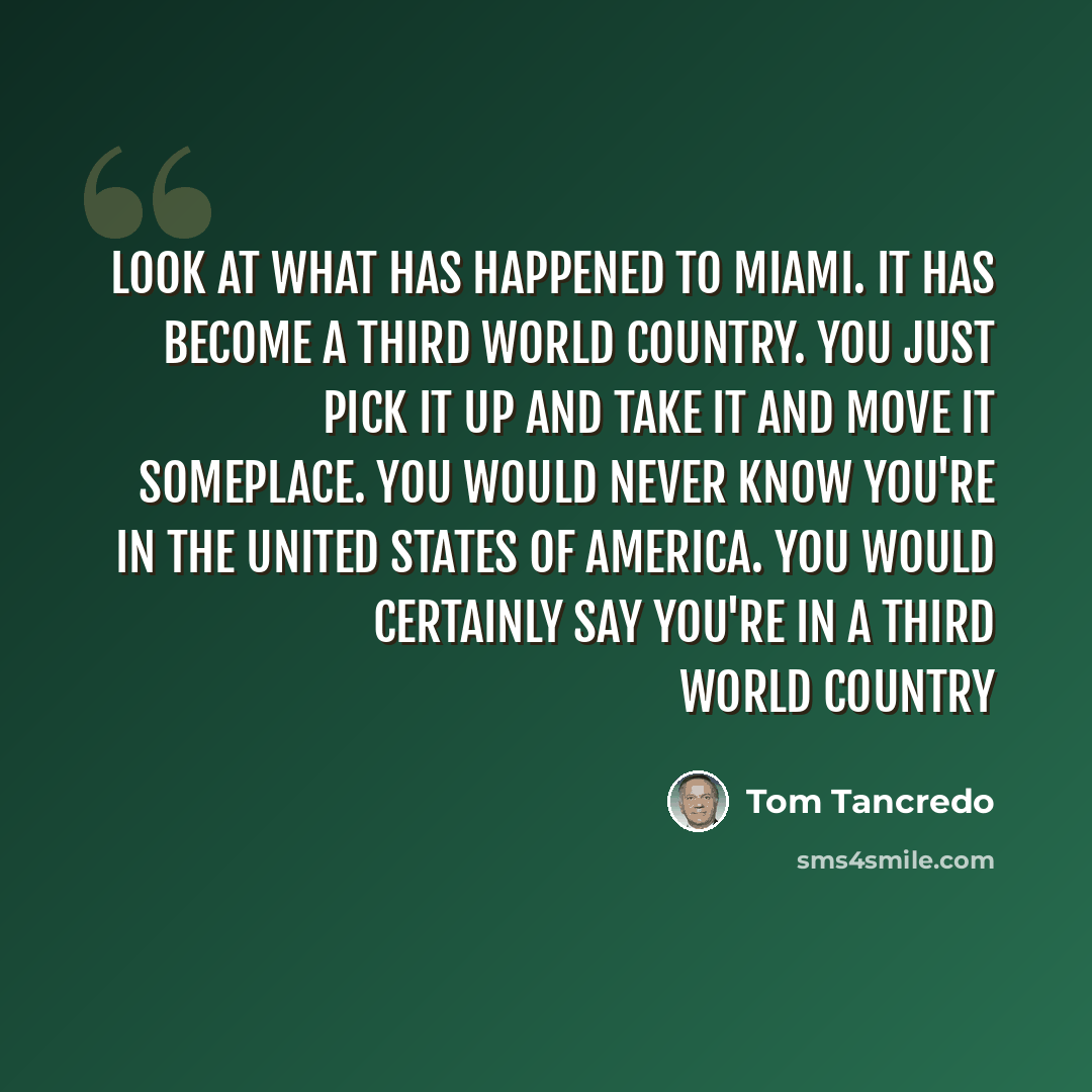 “Look at what has happened to Miami. It has become a Third World country. You just pick it up and take it and move it someplace. You would never know you're in the United States of America. You would certainly say you're in a Third World country” quote by Tom Tancredo