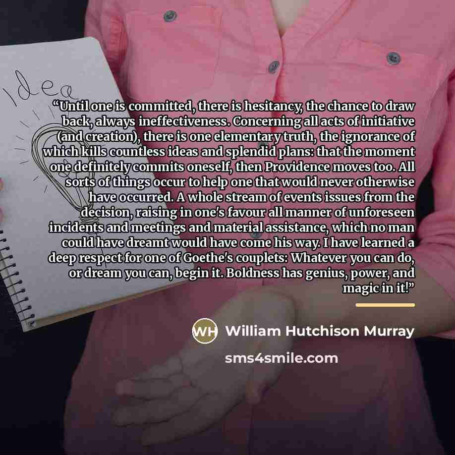 “Until one is committed, there is hesitancy, the chance to draw back, always ineffectiveness. Concerning all acts of initiative (and creation), there is one elementary truth, the ignorance of which kills countless ideas and splendid plans: that the moment one definitely commits oneself, then…” quote by William Hutchison Murray