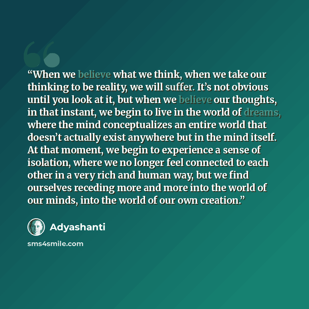 “When we believe what we think, when we take our thinking to be reality, we will suffer. It’s not obvious until you look at it, but when we believe our thoughts, in that instant, we begin to live in the world of dreams, where the mind conceptualizes an entire world that doesn’t actually exist…” quote by Adyashanti