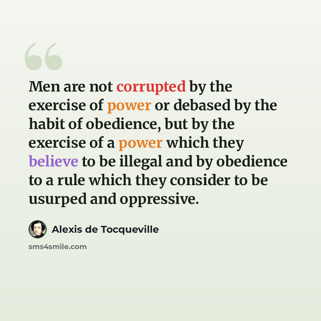 “Men are not corrupted by the exercise of power or debased by the habit of obedience, but by the exercise of a power which they believe to be illegal and by obedience to a rule which they consider to be usurped and oppressive.” quote by Alexis de Tocqueville