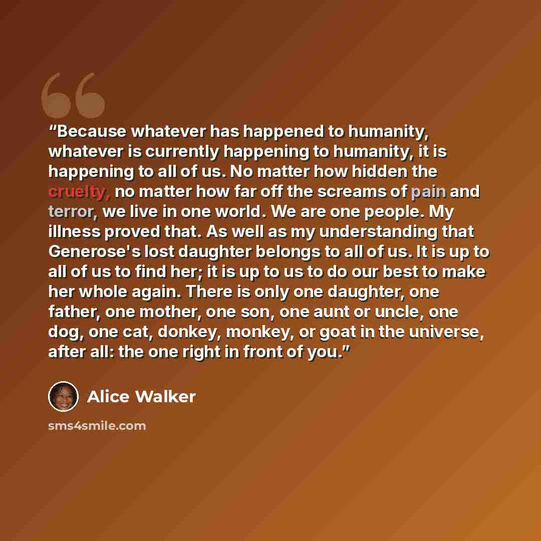 “Because whatever has happened to humanity, whatever is currently happening to humanity, it is happening to all of us. No matter how hidden the cruelty, no matter how far off the screams of pain and terror, we live in one world. We are one people. My illness proved that. As well as my understanding…” quote by Alice Walker