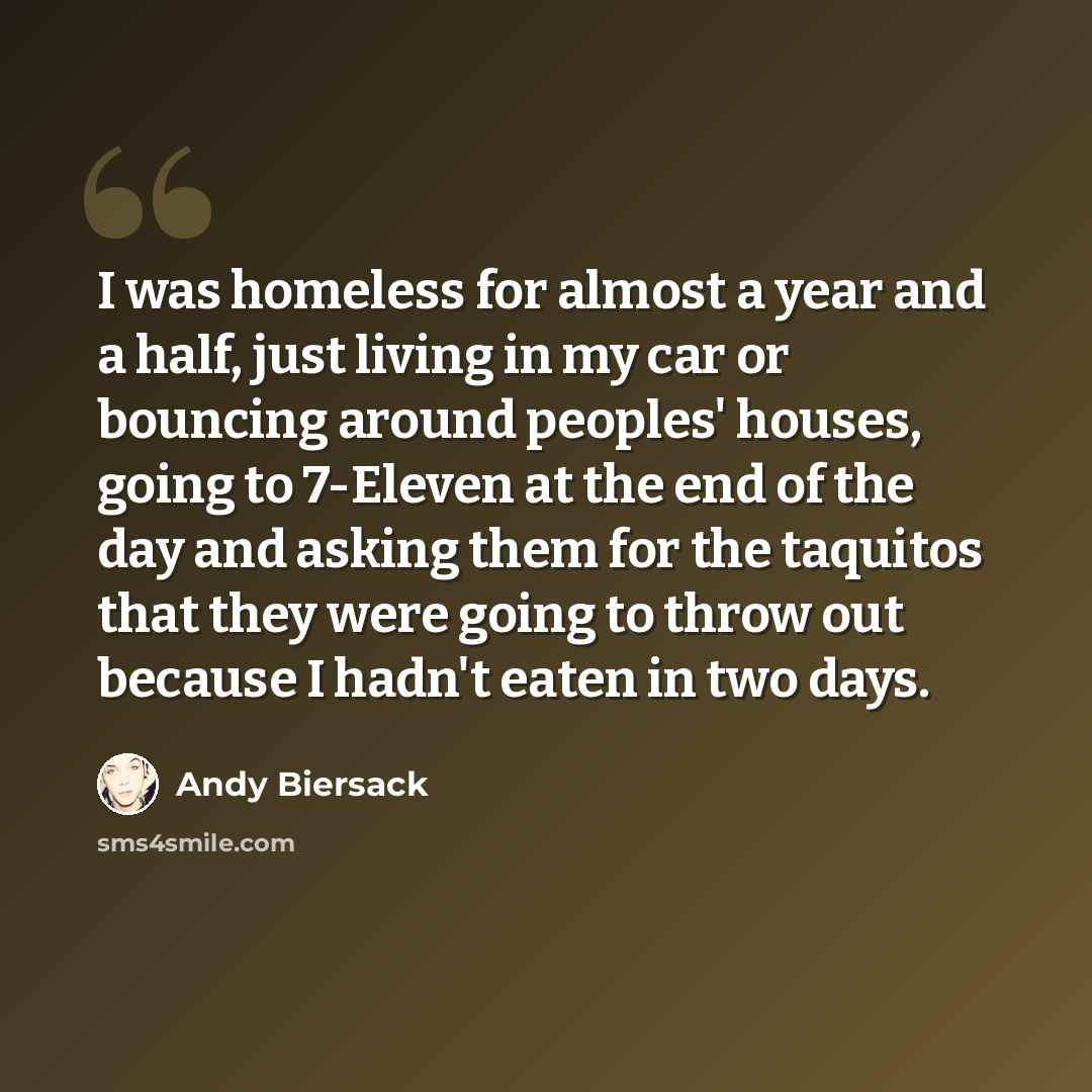 “I was homeless for almost a year and a half, just living in my car or bouncing around peoples' houses, going to 7-Eleven at the end of the day and asking them for the taquitos that they were going to throw out because I hadn't eaten in two days.” quote by Andy Biersack