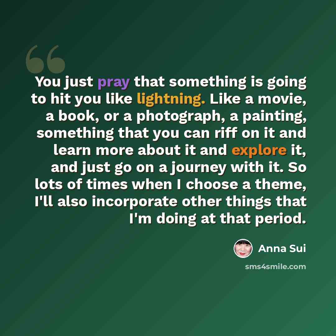 “You just pray that something is going to hit you like lightning. Like a movie, a book, or a photograph, a painting, something that you can riff on it and learn more about it and explore it, and just go on a journey with it. So lots of times when I choose a theme, I'll also incorporate other things…” quote by Anna Sui