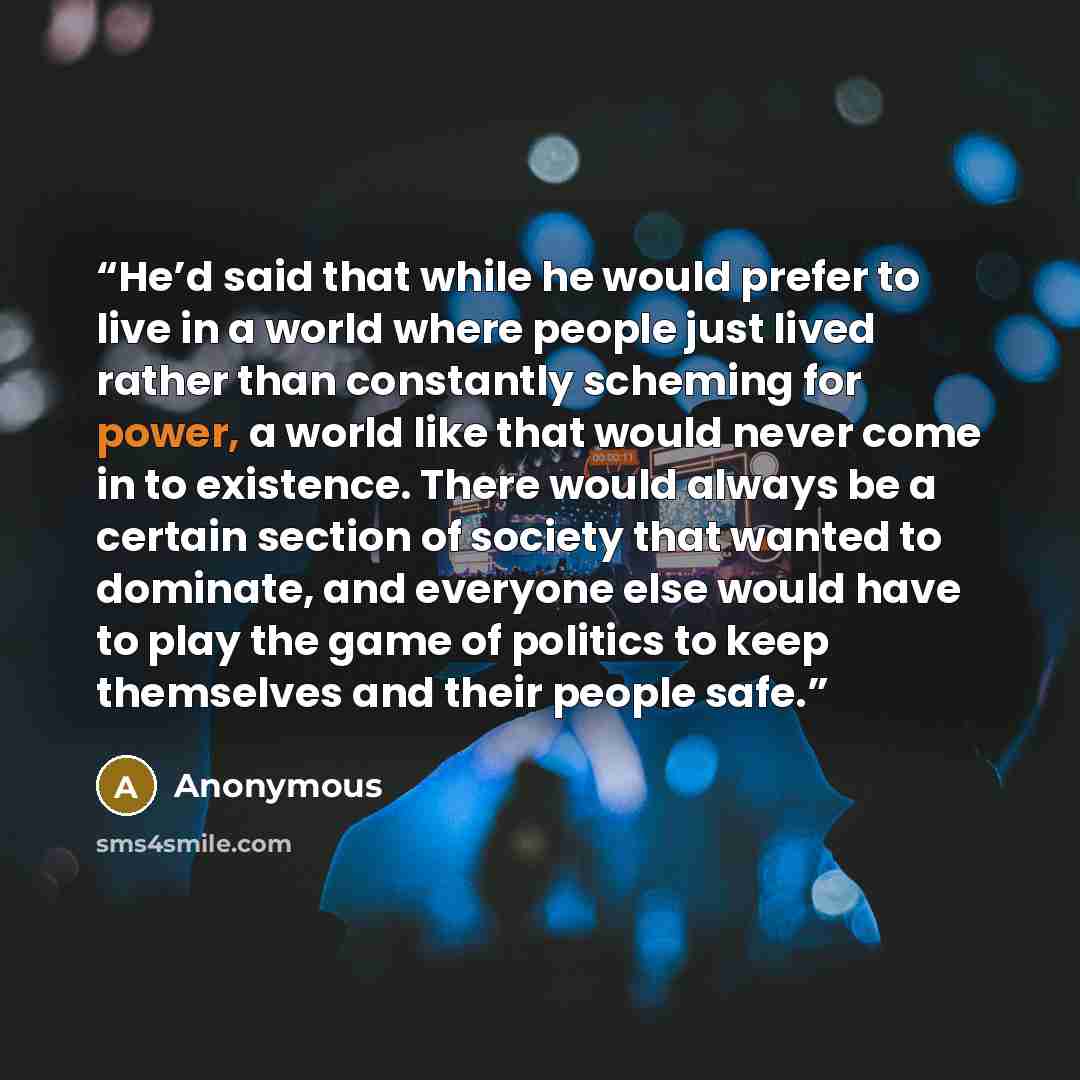 “He’d said that while he would prefer to live in a world where people just lived rather than constantly scheming for power, a world like that would never come in to existence. There would always be a certain section of society that wanted to dominate, and everyone else would have to play the game…” quote by Anonymous