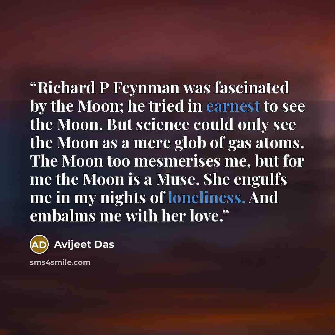 “Richard P Feynman was fascinated by the Moon; he tried in earnest to see the Moon. But science could only see the Moon as a mere glob of gas atoms. The Moon too mesmerises me, but for me the Moon is a Muse. She engulfs me in my nights of loneliness. And embalms me with her love.” quote by Avijeet Das