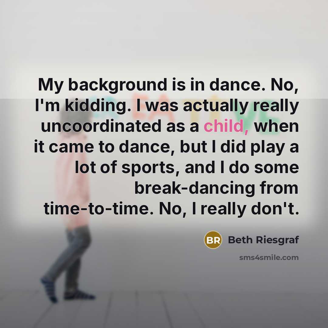 “My background is in dance. No, I'm kidding. I was actually really uncoordinated as a child, when it came to dance, but I did play a lot of sports, and I do some break-dancing from time-to-time. No, I really don't.” quote by Beth Riesgraf