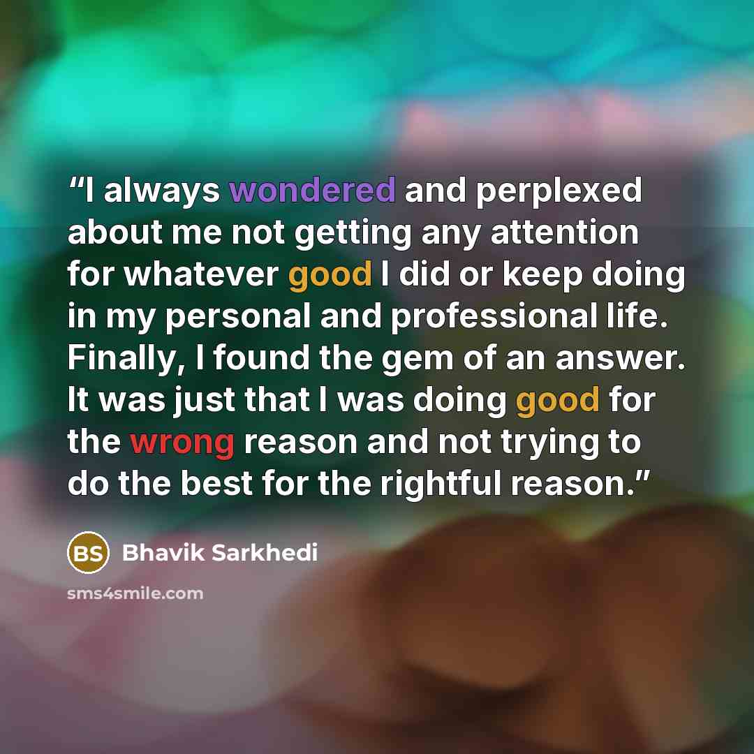 “I always wondered and perplexed about me not getting any attention for whatever good I did or keep doing in my personal and professional life. Finally, I found the gem of an answer. It was just that I was doing good for the wrong reason and not trying to do the best for the rightful reason.” quote by Bhavik Sarkhedi