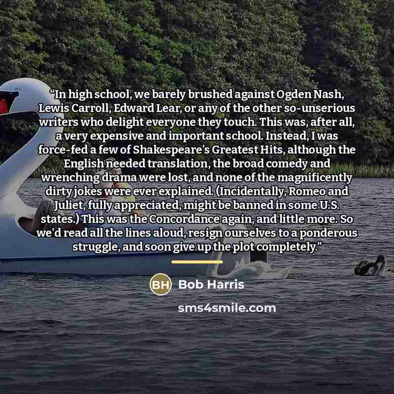 “In high school, we barely brushed against Ogden Nash, Lewis Carroll, Edward Lear, or any of the other so-unserious writers who delight everyone they touch. This was, after all, a very expensive and important school. Instead, I was force-fed a few of Shakespeare's Greatest Hits, although the…” quote by Bob Harris