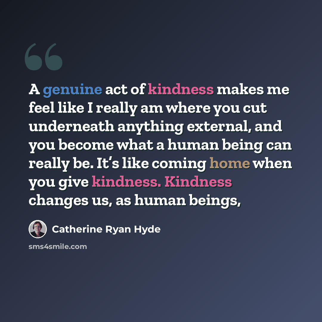 “A genuine act of kindness makes me feel like I really am where you cut underneath anything external, and you become what a human being can really be. It’s like coming home when you give kindness. Kindness changes us, as human beings,” quote by Catherine Ryan Hyde
