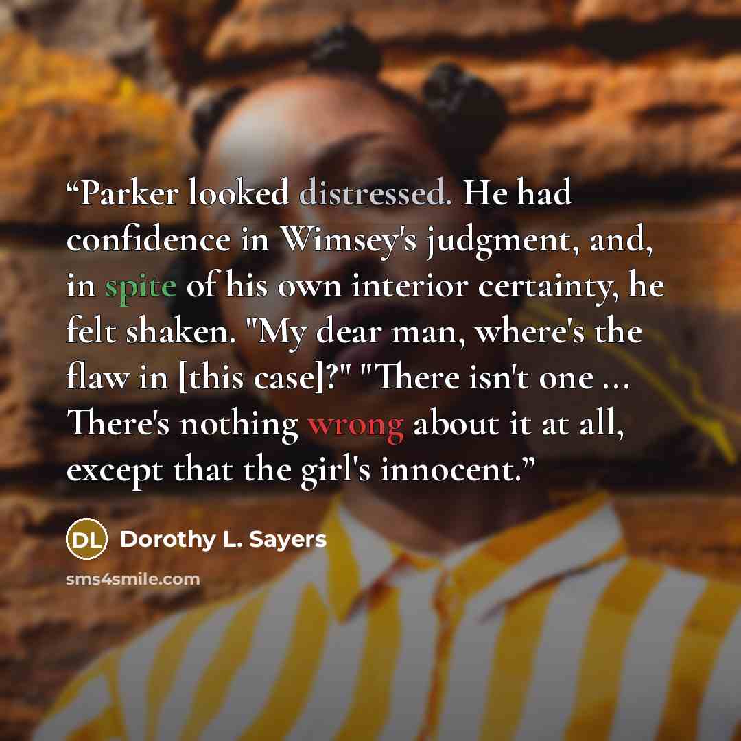 “Parker looked distressed. He had confidence in Wimsey's judgment, and, in spite of his own interior certainty, he felt shaken. "My dear man, where's the flaw in [this case]?" "There isn't one ... There's nothing wrong about it at all, except that the girl's innocent.” quote by Dorothy L. Sayers