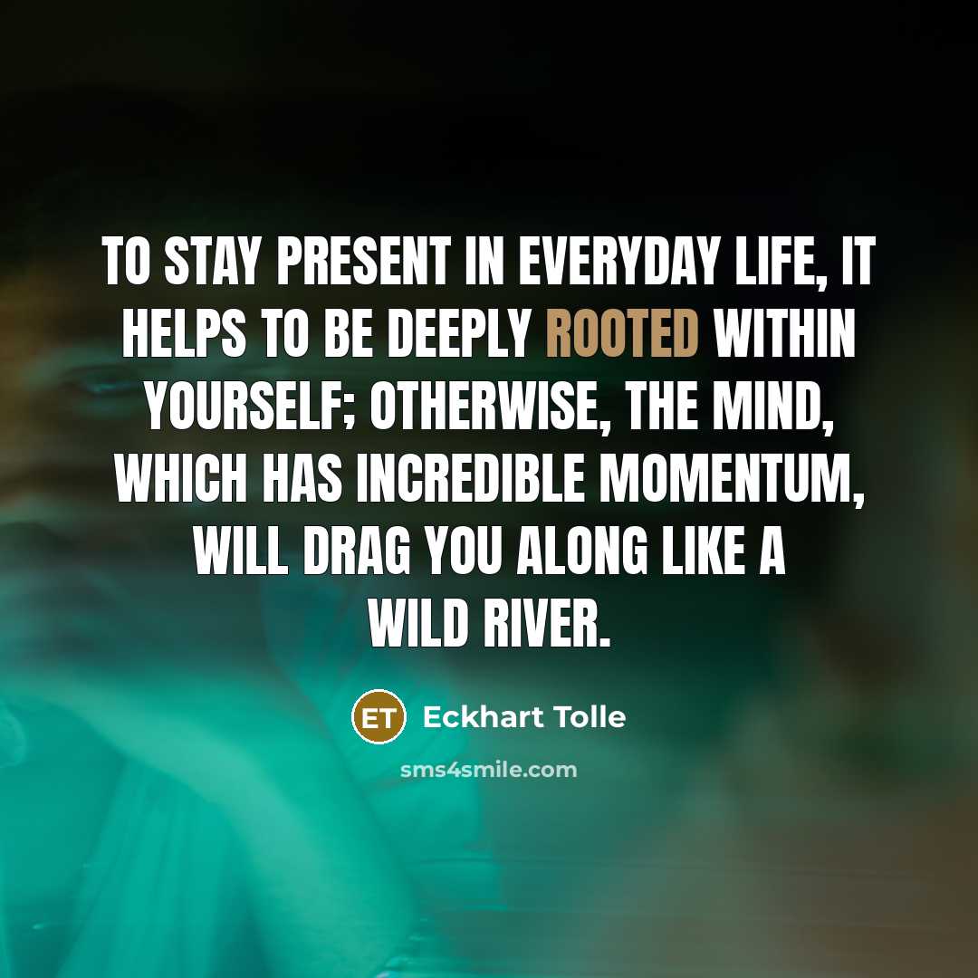 “To stay present in everyday life, it helps to be deeply rooted within yourself; otherwise, the mind, which has incredible momentum, will drag you along like a wild river.” quote by Eckhart Tolle