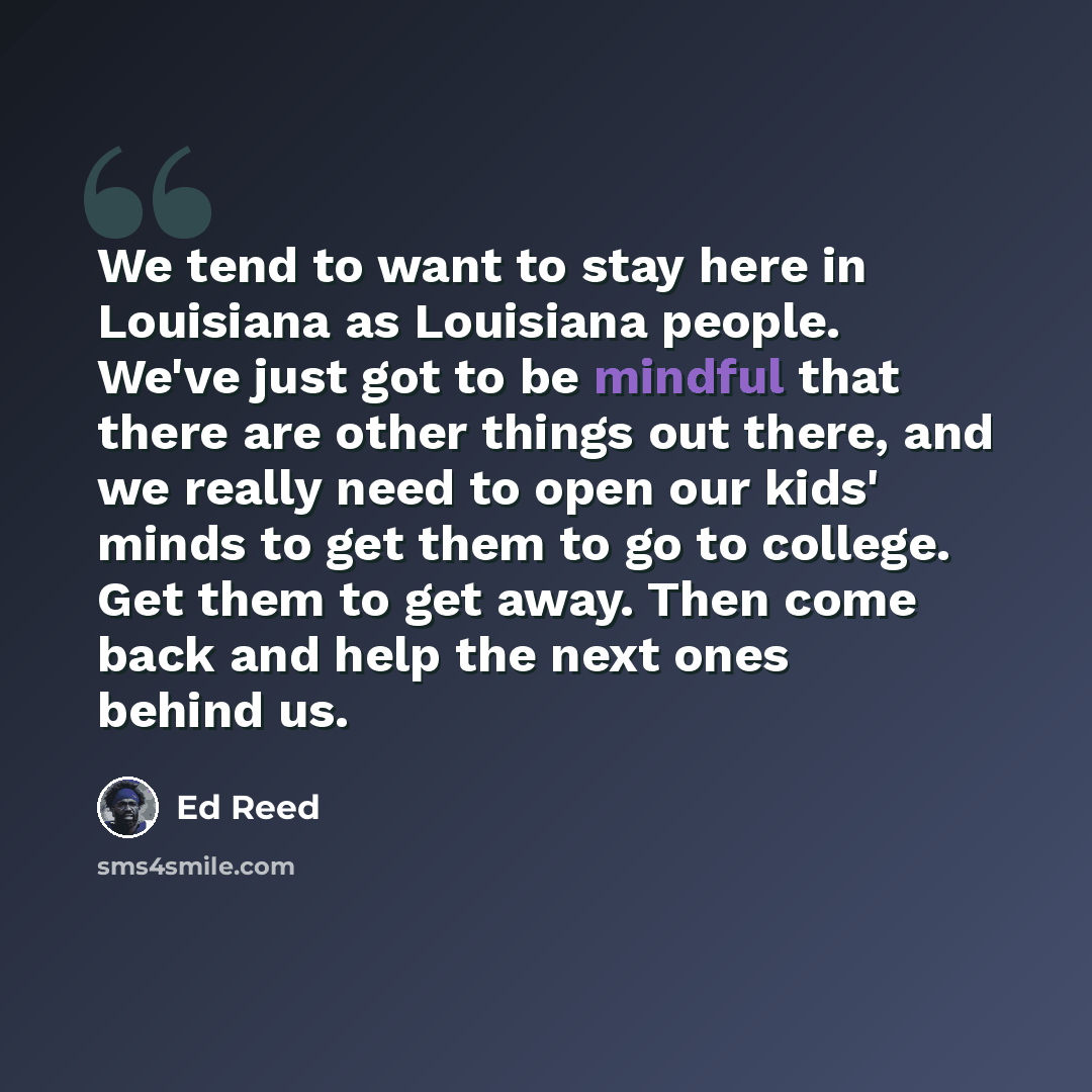 “We tend to want to stay here in Louisiana as Louisiana people. We've just got to be mindful that there are other things out there, and we really need to open our kids' minds to get them to go to college. Get them to get away. Then come back and help the next ones behind us.” quote by Ed Reed