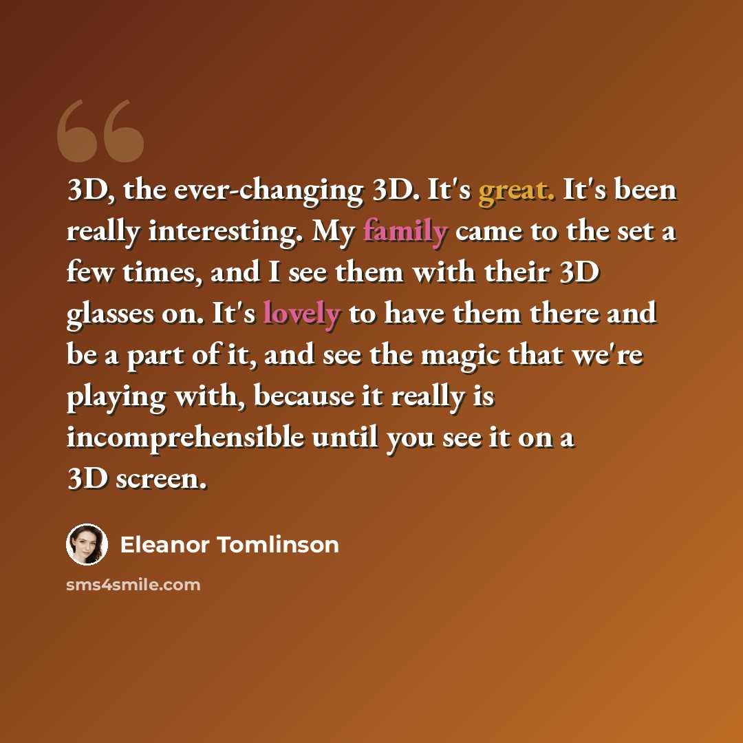 “3D, the ever-changing 3D. It's great. It's been really interesting. My family came to the set a few times, and I see them with their 3D glasses on. It's lovely to have them there and be a part of it, and see the magic that we're playing with, because it really is incomprehensible until you see it…” quote by Eleanor Tomlinson