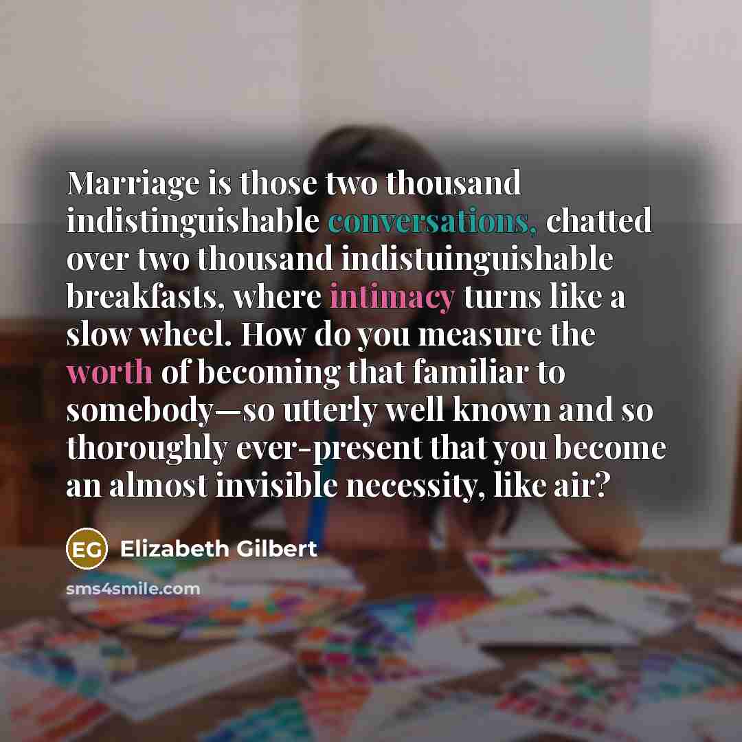 “Marriage is those two thousand indistinguishable conversations, chatted over two thousand indistuinguishable breakfasts, where intimacy turns like a slow wheel. How do you measure the worth of becoming that familiar to somebody—so utterly well known and so thoroughly ever-present that you become…” quote by Elizabeth Gilbert