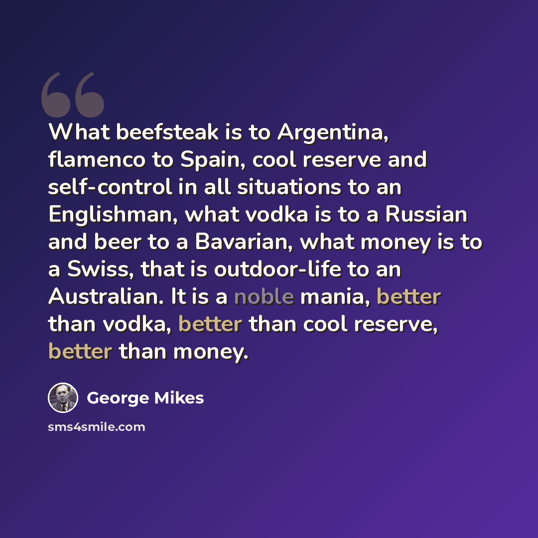 “What beefsteak is to Argentina, flamenco to Spain, cool reserve and self-control in all situations to an Englishman, what vodka is to a Russian and beer to a Bavarian, what money is to a Swiss, that is outdoor-life to an Australian. It is a noble mania, better than vodka, better than cool reserve…” quote by George Mikes