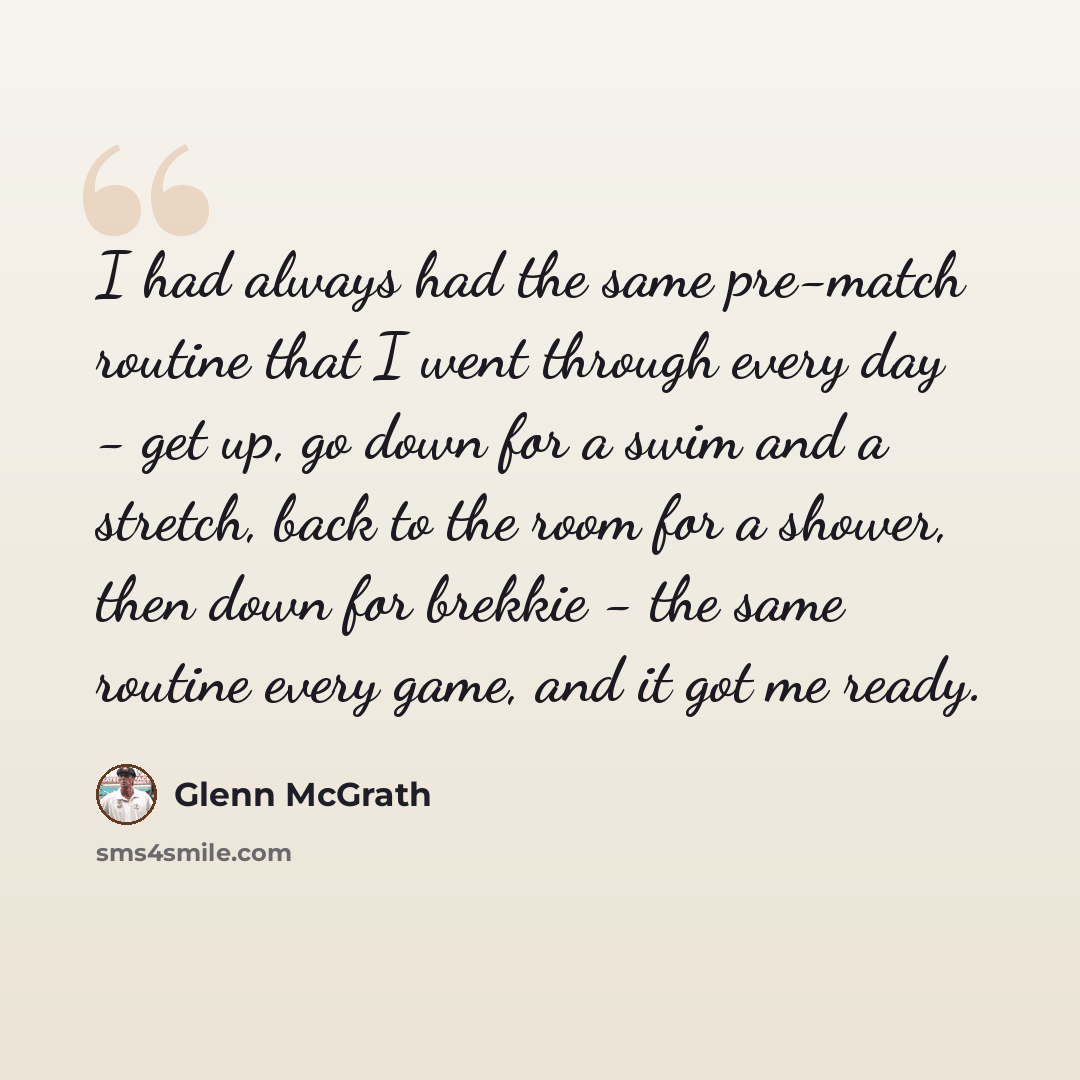 “I had always had the same pre-match routine that I went through every day - get up, go down for a swim and a stretch, back to the room for a shower, then down for brekkie - the same routine every game, and it got me ready.” quote by Glenn McGrath